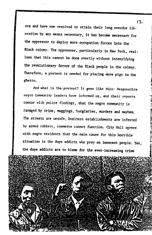 "  era and have now resolved to attain their long overdue 1ib-  eration by any means necessary, it has become necessary for the oppressor to deploy more occupation forces into the Black colony. The oppressor, particularly in New York, real- izes that this camnot be done overtly without intensifying the revolutionary fervor of the Black people in the colony. Therefore, a pretext is needed for placing more pigs in the shetto.  And what {s the pretext? [t goes like this: Responsible negro commmity leaders have informed us, and their reports concur wich police Eindings, that the negro commmity is Tavaged by crine, muggings, burglaries, murders and mayhen.  The streets are unsafe, business establishments are infested  by amed robbers, comnerce camnot function. City Hall agrees with negro residents that the main cause for this horrible situation is the dope addicts who prey on innocent people. Yes, the dope addicts are to blame for the ever-increasing crime  